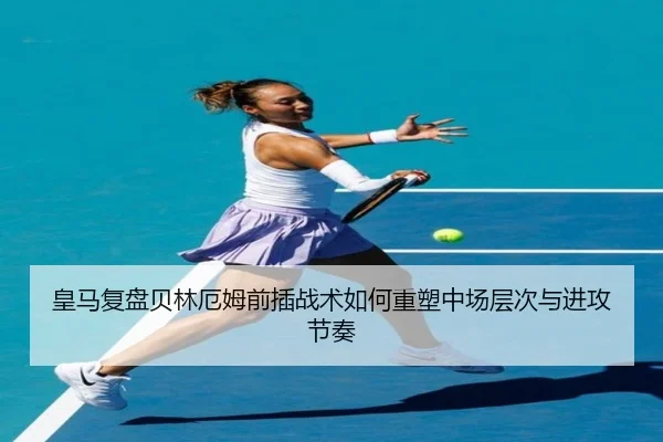 皇马复盘贝林厄姆前插战术如何重塑中场层次与进攻节奏