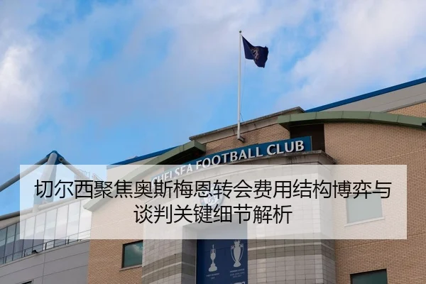 切尔西聚焦奥斯梅恩转会费用结构博弈与谈判关键细节解析