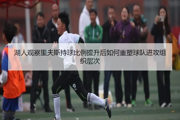湖人观察里夫斯持球比例提升后如何重塑球队进攻组织层次