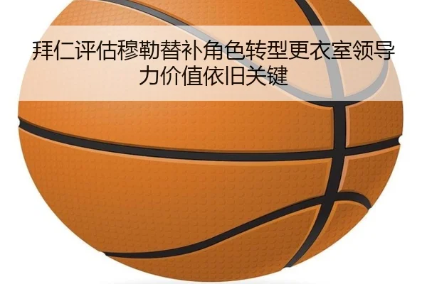 拜仁评估穆勒替补角色转型更衣室领导力价值依旧关键