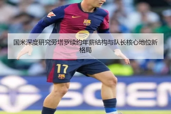 国米深度研究劳塔罗续约年薪结构与队长核心地位新格局