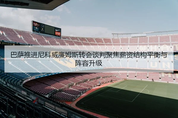巴萨推进尼科威廉姆斯转会谈判聚焦薪资结构平衡与阵容升级