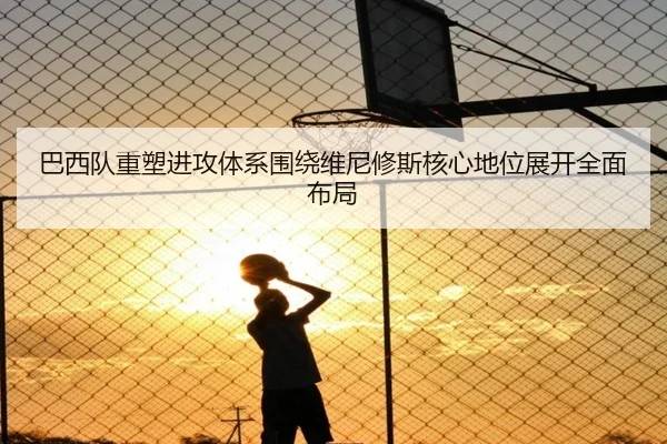 巴西队重塑进攻体系围绕维尼修斯核心地位展开全面布局