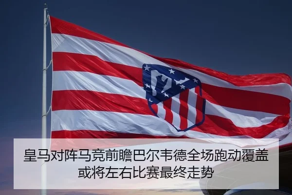 皇马对阵马竞前瞻巴尔韦德全场跑动覆盖或将左右比赛最终走势