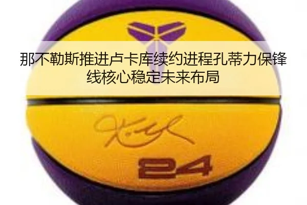 那不勒斯推进卢卡库续约进程孔蒂力保锋线核心稳定未来布局